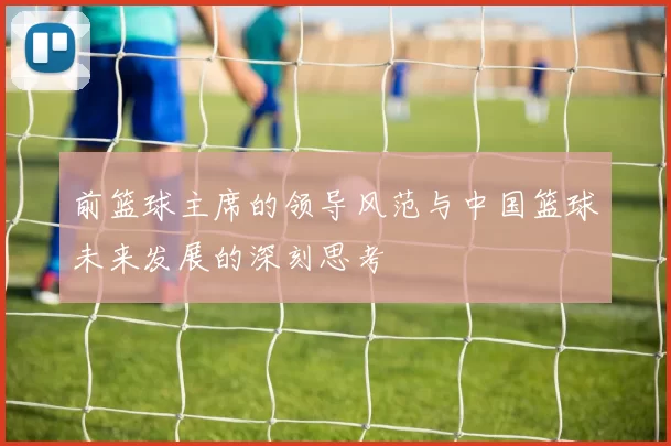 前篮球主席的领导风范与中国篮球未来发展的深刻思考