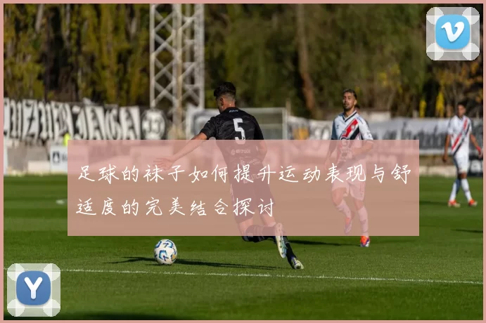 足球的袜子如何提升运动表现与舒适度的完美结合探讨