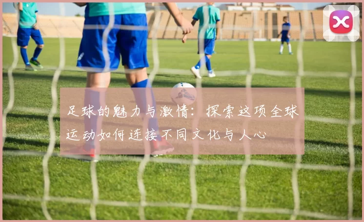 足球的魅力与激情：探索这项全球运动如何连接不同文化与人心