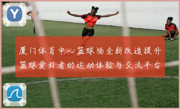厦门体育中心篮球场全新改造提升篮球爱好者的运动体验与交流平台