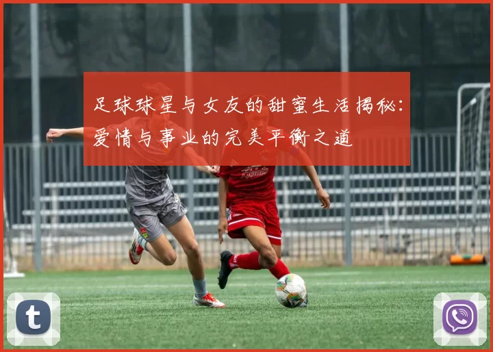 足球球星与女友的甜蜜生活揭秘：爱情与事业的完美平衡之道