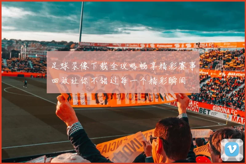 足球录像下载全攻略畅享精彩赛事回放让你不错过每一个精彩瞬间
