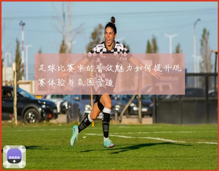 足球比赛中的音效魅力如何提升观赛体验与氛围营造