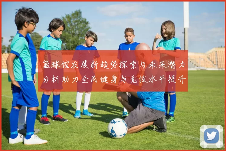 篮球馆发展新趋势探索与未来潜力分析助力全民健身与竞技水平提升